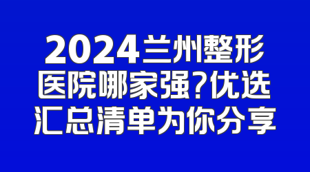 2024兰州整形医院哪家强？优选汇总清单为你分享