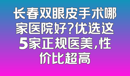 长春双眼皮手术哪家医院好？优选这5家正规医美，性价比超高