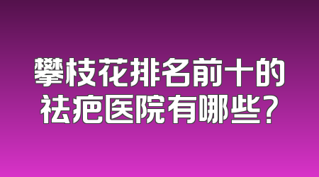 攀枝花排名前十的祛疤医院有哪些？
