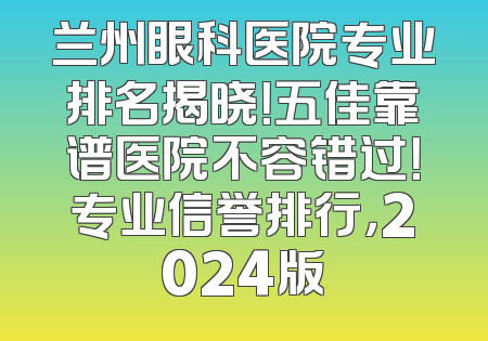 兰州眼科医院专业排名揭晓！五佳靠谱医院不容错过！专业信誉排行，2024版