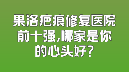 果洛疤痕修复医院前十强，哪家是你的心头好？