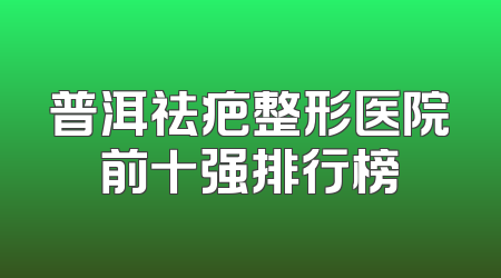 普洱祛疤整形医院前十强排行榜