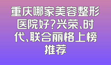 重庆哪家美容整形医院好？兴荣、时代、联合丽格上榜推荐