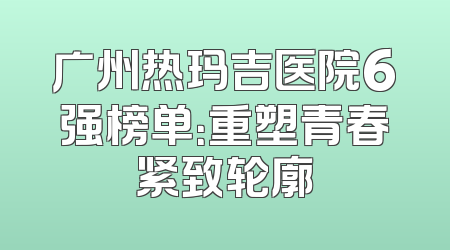 广州热玛吉医院6强榜单：重塑青春紧致轮廓