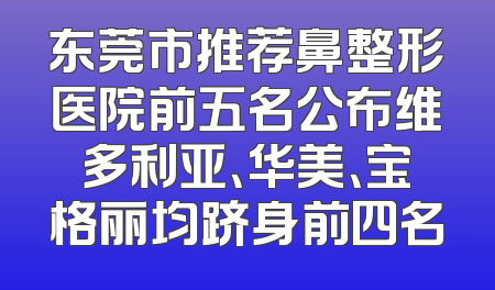 东莞市推荐鼻整形医院前五名公布维多利亚、华美、宝格丽均跻身前四名