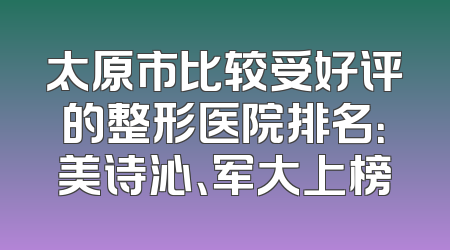 太原市比较受好评的整形医院排名：美诗沁、军大上榜