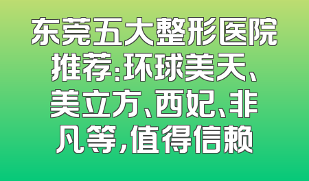 东莞五大整形医院推荐：环球美天、美立方、西妃、非凡等，值得信赖