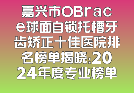 嘉兴市OBrace球面自锁托槽牙齿矫正十佳医院排名榜单揭晓：2024年度专业榜单