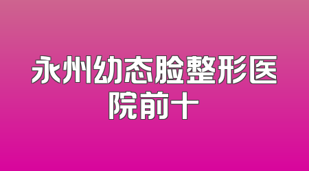 永州幼态脸整形医院前十