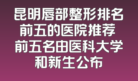 昆明唇部整形排名前五的医院推荐 前五名由医科大学和新生公布