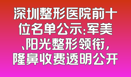 深圳整形医院前十位名单公示：军美、阳光整形领衔，隆鼻收费透明公开