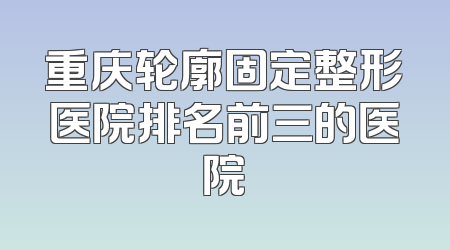 重庆轮廓固定整形医院排名前三的医院