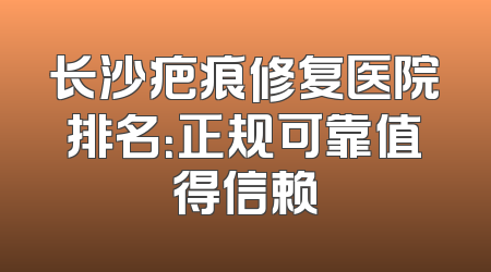 长沙疤痕修复医院排名：正规可靠值得信赖