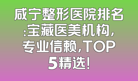 咸宁整形医院排名：宝藏医美机构，专业信赖，TOP5精选！