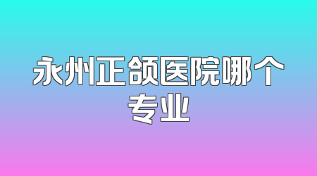 永州正颌医院哪个专业