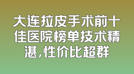 大连拉皮手术前十佳医院榜单技术精湛，性价比超群