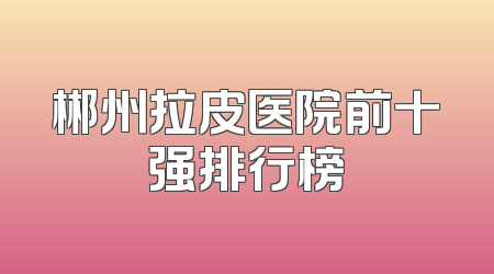 郴州拉皮医院前十强排行榜