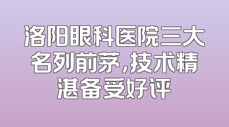 洛阳眼科医院三大名列前茅，技术精湛备受好评
