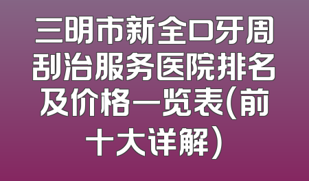 三明市新全口牙周刮治服务医院排名及价格一览表（前十大详解）