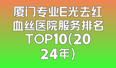 厦门专业E光去红血丝医院服务排名TOP10（2024年）