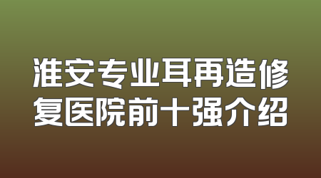 淮安专业耳再造修复医院前十强介绍
