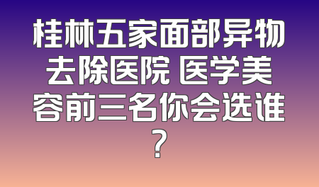 桂林五家面部异物去除医院 医学美容前三名你会选谁？