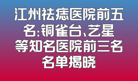 江州祛痣医院前五名：铜雀台、艺星等知名医院前三名名单揭晓