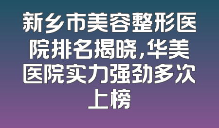 新乡市美容整形医院排名揭晓，华美医院实力强劲多次上榜