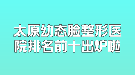 太原幼态脸整形医院排名前十出炉啦