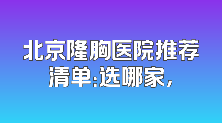 北京隆胸医院推荐清单：选哪家，
