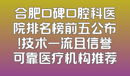 合肥口碑口腔科医院排名榜前五公布！技术一流且信誉可靠医疗机构推荐