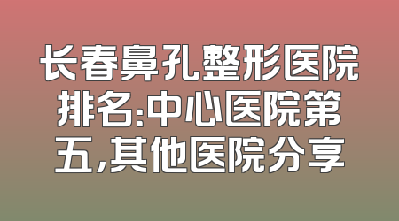 长春鼻孔整形医院排名：中心医院第五，其他医院分享