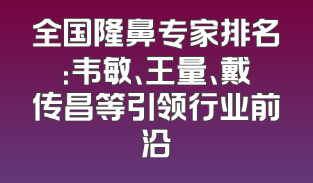 全国隆鼻专家排名：韦敏、王量、戴传昌等引领行业前沿