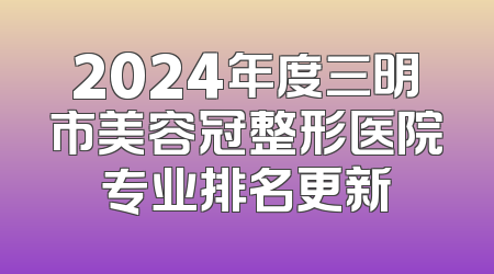 2024年度三明市美容冠整形医院专业排名更新