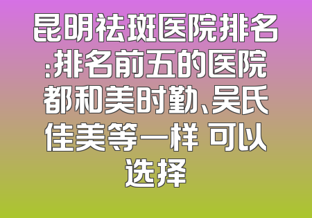 昆明祛斑医院排名：排名前五的医院都和美时勤、吴氏佳美等一样 可以选择