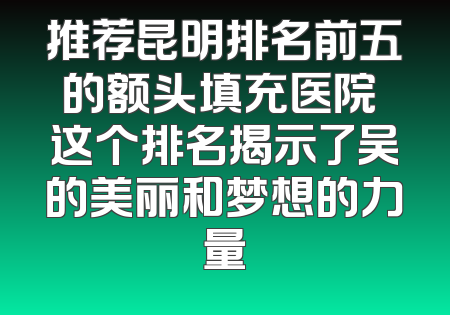 推荐昆明排名前五的额头填充医院 这个排名揭示了吴的美丽和梦想的力量