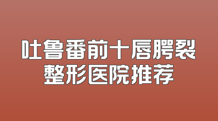 吐鲁番前十唇腭裂整形医院推荐