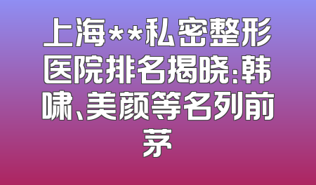 上海**私密整形医院排名揭晓：韩啸、美颜等名列前茅