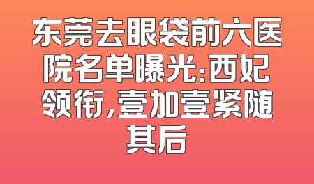 东莞去眼袋前六医院名单曝光：西妃领衔，壹加壹紧随其后