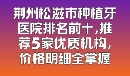 荆州松滋市种植牙医院排名前十，推荐5家优质机构，价格明细全掌握