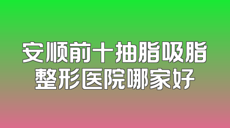 安顺前十抽脂吸脂整形医院哪家好