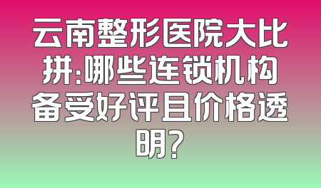 云南整形医院大比拼：哪些连锁机构备受好评且价格透明？