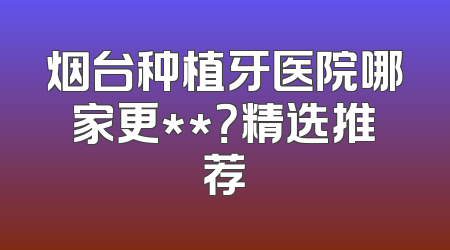 烟台种植牙医院哪家更**？精选推荐