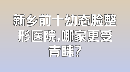 新乡前十幼态脸整形医院，哪家更受青睐？