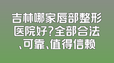 吉林哪家唇部整形医院好？全部合法、可靠、值得信赖