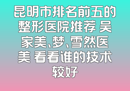昆明市排名前五的整形医院推荐 吴家美、梦、雪然医美 看看谁的技术较好