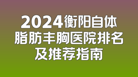 2024衡阳自体脂肪丰胸医院排名及推荐指南