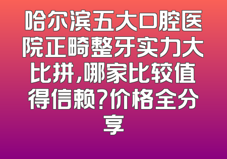 哈尔滨五大口腔医院正畸整牙实力大比拼，哪家比较值得信赖？价格全分享