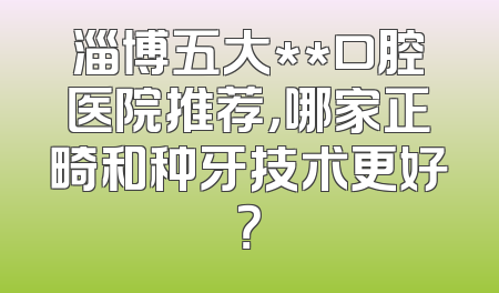 淄博五大**口腔医院推荐，哪家正畸和种牙技术更好？
