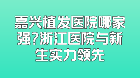 嘉兴植发医院哪家强？浙江医院与新生实力领先